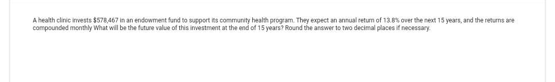 A health clinic invests $578,467 in an endowment fund to support its community health program. They expect an annual return of 13.8% over the next 15 years, and the returns are
compounded monthly What will be the future value of this investment at the end of 15 years? Round the answer to two decimal places if necessary.