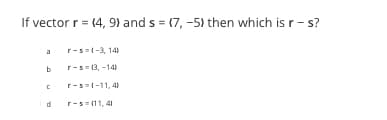 If vector r = {4, 9) and s= (7,-5) then which is r-s?
b
C
r-s=(-3, 14)
r-s=(3, -14)
r-s=(-11,4)
r-s=(11,4)