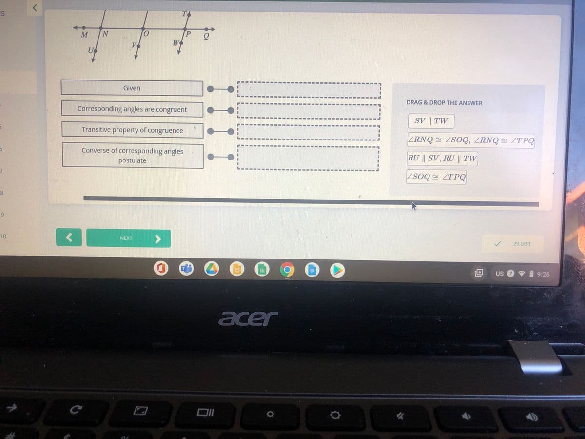 IS
N
O.
Given
DRAG & DROP THE ANSWER
Corresponding angles are congruent
SV || TW
Transitive property of congruence
ZRNQ = ZSOQ, ZRNQ ZTPQ
Converse of corresponding angles
RU SV, RU || TW
postulate
ZSOQ ZTPQ
8.
10
NEXT
29 LEFT
US 2
9:26
acer
9.
