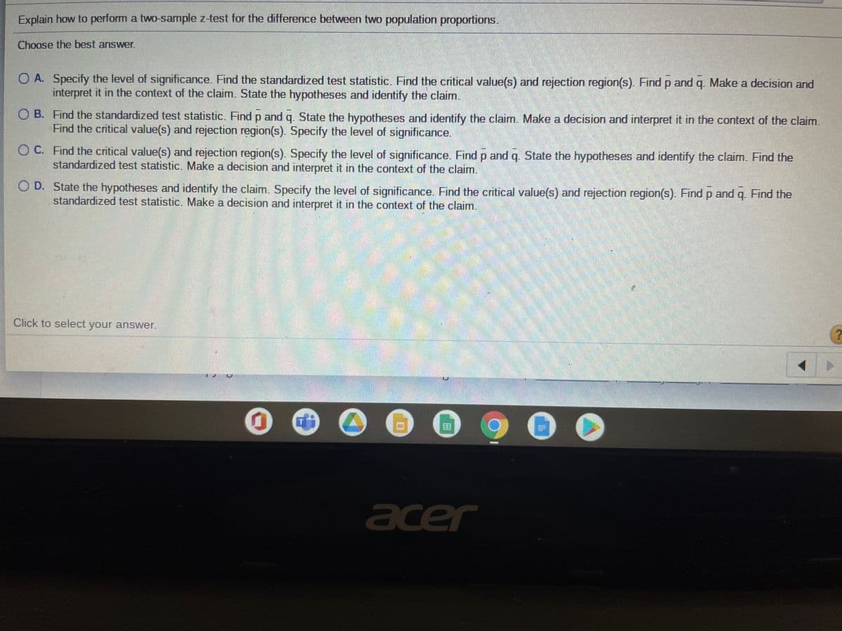 Explain how to perform a two-sample z-test for the difference between two population proportions.
Choose the best answer.
O A. Specify the level of significance. Find the standardized test statistic. Find the critical value(s) and rejection region(s). Find p and q. Make a decision and
interpret it in the context of the claim. State the hypotheses and identify the claim.
O B. Find the standardized test statistic. Find p and q. State the hypotheses and identify the claim. Make a decision and interpret it in the context of the claim.
Find the critical value(s) and rejection region(s). Specify the level of significance.
O C. Find the critical value(s) and rejection region(s). Specify the level of significance. Find p and q. State the hypotheses and identify the claim. Find the
standardized test statistic. Make a decision and interpret it in the context of the claim.
O D. State the hypotheses and identify the claim. Specify the level of significance. Find the critical value(s) and rejection region(s). Find p and q. Find the
standardized test statistic. Make a decision and interpret it in the context of the claim.
Click to select your answer.
acer

