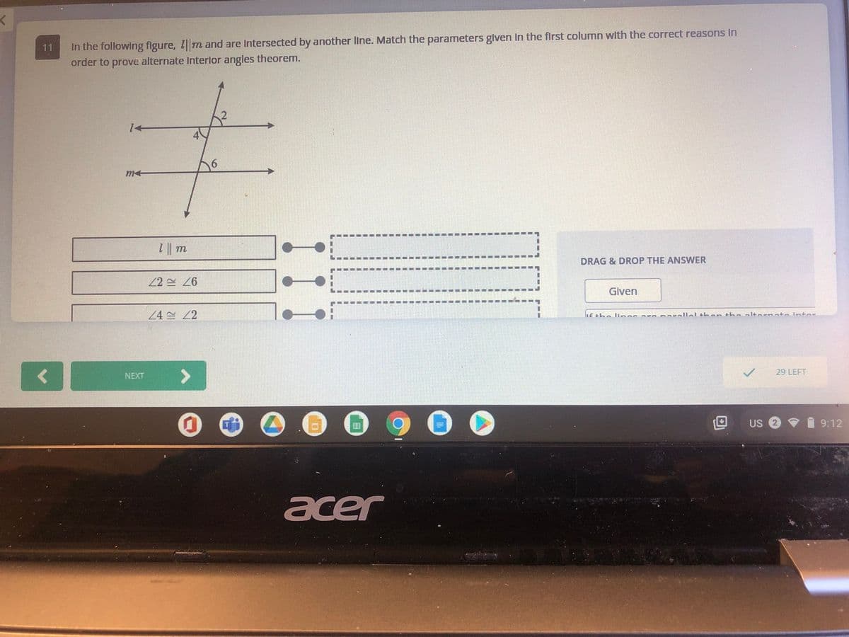 In the following figure, Tm and are Intersected by another line. Match the parameters glven In the first column with the correct reasons In
order to prove alternate Interlor angles theorem.
11
14
DRAG & DROP THE ANSWER
Given
24 2
Lf +he liens
LL+h an th Lbltaronto ntor
29 LEFT
>
NEXT
Us 2 9
9:12
acer
----
1.
