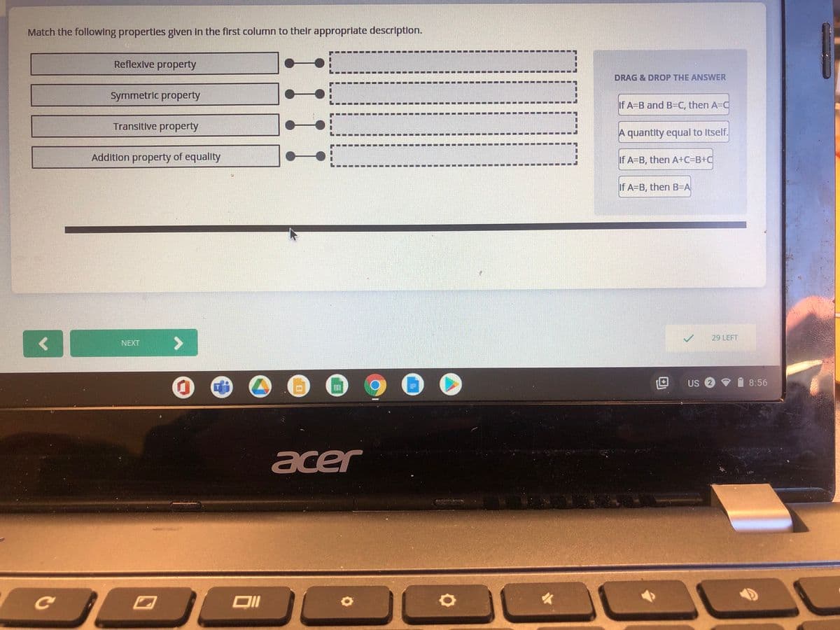 Match the following propertles glven In the first column to thelr approprlate descriptlon.
Reflexive property
DRAG & DROP THE ANSWER
Symmetric property
If A=B and B=C, then A=C
Transitive property
A quantity equal to Itself.
Additlon property of equality
If A=B, then A+C=B+C
If A-B, then B=A
29 LEFT
NEXT
US
8:56
acer
