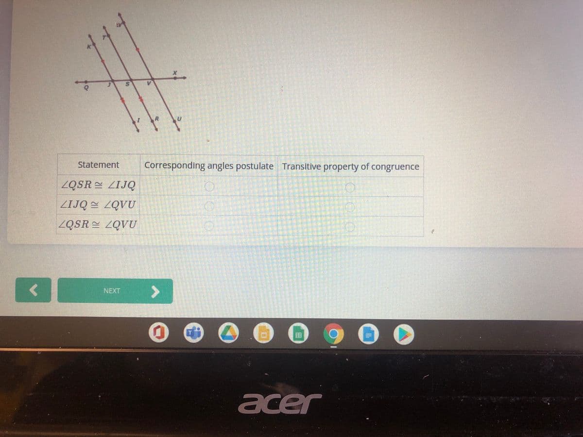 Statement
Corresponding angles postulate Transitive property of congruence
ZQSR = ZIJQ
ZIJQ 2QVU
ZQSR ZQVU
NEXT
>
acer
