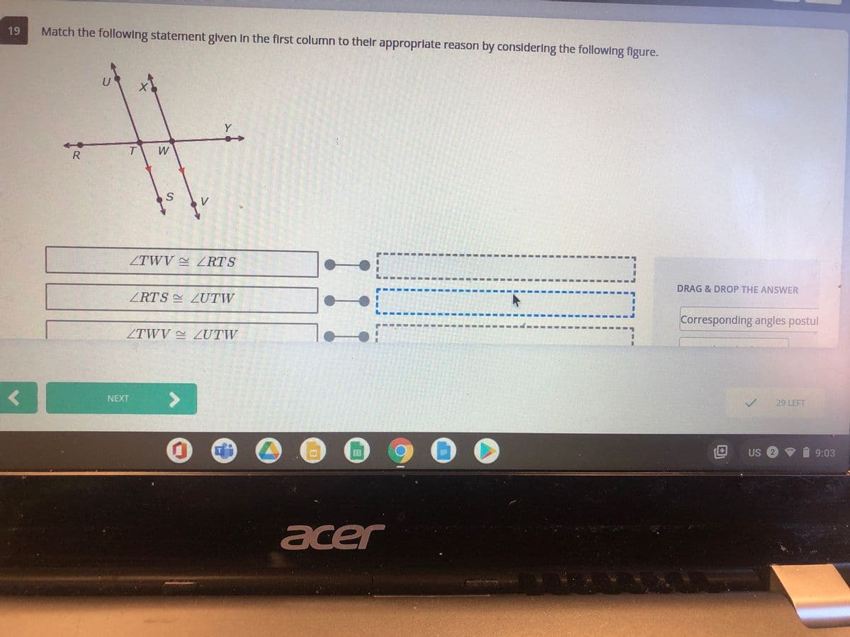 19
Match the following statement glven in the first column to thelr approprlate reason by considering the following figure.
Y
W
ZTWV RTS
DRAG & DROP THE ANSWER
ZRTS LUTW
Corresponding angles postul
ZTWV 2UTW
NEXT
29 LEFT
US 2 9
9:03
acer
R.
