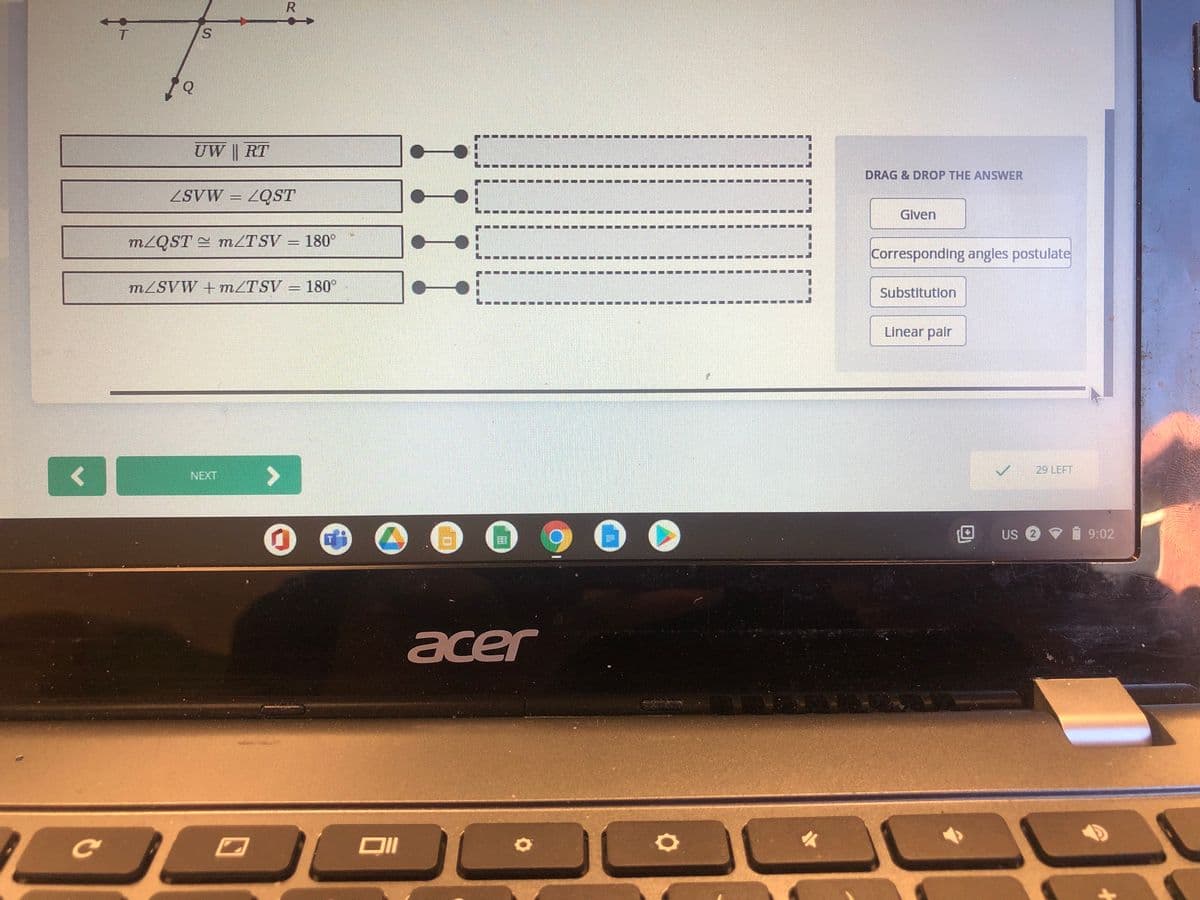 S.
UW || RT
DRAG & DROP THE ANSWER
ZSVW
ZQST
Given
MZQST = MZTSV = 180°
Corresponding angles postulate
MZSVW +MZTSV
180°
Substitution
Linear pair
<>
29 LEFT
NEXT
US
9:02
acer
Ce
