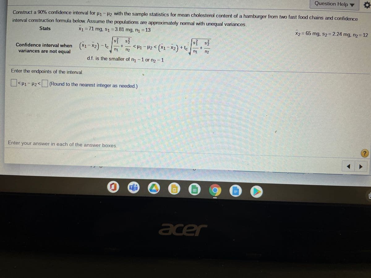 Question Help
Construct a 90% confidence interval for u1-42 with the sample statistics for mearn cholesterol content of a hamburger from two fast food chains and confidence
interval construction formula below. Assume the populations are approximately normal with unequal variances.
Stats
X1 = 71 mg, s1=3.81 mg, n1-13
X2 = 65 mg, s2= 2.24 mg, n2 = 12
sỉ s3
<H1¯#2< (X1-X2) + te
2.
2
Confidence interval when (X1-X2) - to
variances are not equal
n2
n2
d.f. is the smaller of n1-1 or n2 - 1
Enter the endpoints of the interval.
<H1-#2< (Round to the nearest integer as needed.)
అండే ప
Enter your answer in each of the answer boxes.
రత ఉగలడ అరతో
acer
+.
