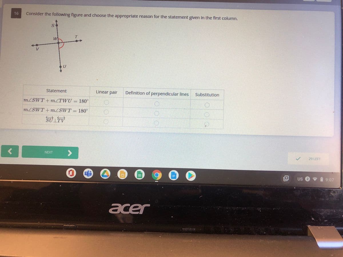 16
Consider the following flgure and choose the approprlate reason for the statement glven In the first column.
Statement
Linear pair
Definition of perpendicular lines
Substitution
MZSWT + MZTWU = 180°
MZSWT +mZSWT = 180°
<>
NEXT
29 LEFT
US 2
9:07
acer
