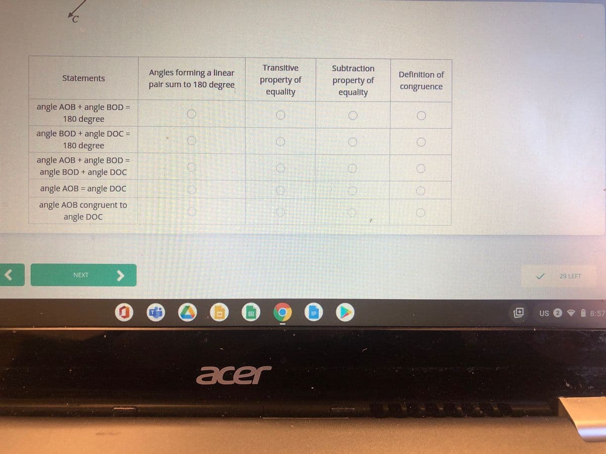 Transitive
Subtraction
Angles forming a linear
palr sum to 180 degree
Definition of
Statements
property of
equality
property of
equality
congruence
angle AOB + angle BOD =
180 degree
angle BOD + angle DOC =
180 degree
angle AOB + angle BOD =
angle BOD + angle DOC
angle AOB = angle DOC
%3D
angle AOB congruent to
angle DOC
NEXT
29 LEFT
US 2 9
8:57
acer
