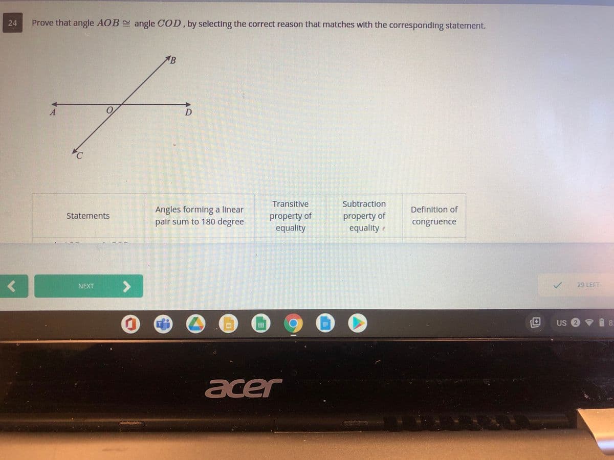 24
Prove that angle AOB angle COD, by selecting the correct reason that matches with the corresponding statement.
イB
Transitive
Subtraction
Angles forming a linear
pair sum to 180 degree
Definition of
property of
equality
property of
equality
Statements
congruence
NEXT
29 LEFT
900
Us @マ自8
acer
