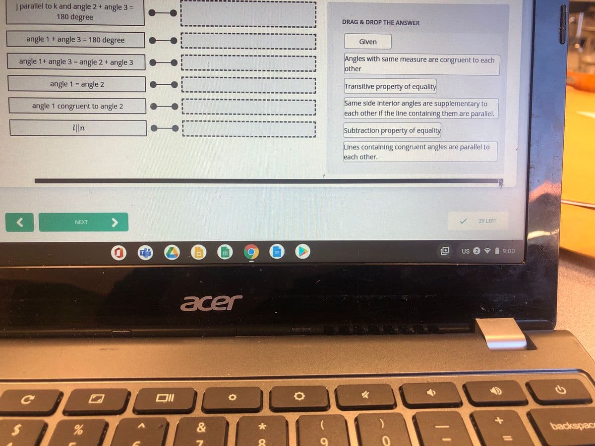 J parallel to k and angle 2 + angle 3 =
180 degree
DRAG & DROP THE ANSWER
angle 1 + angle 3 = 180 degree
Given
Angles with same measure are congruent to each
other
angle 1+ angle 3 = angle 2 + angle 3
angle 1 = angle 2
Transitive property of equality
Same side interior angles are supplementary to
each other if the line containing them are parallel.
angle 1 congruent to angle 2
Subtraction property of equality
Lines containing congruent angles are parallel to
each other.
NEXT
29 LEFT
US 2 v
9:00
acer
C O D O o
24
&
backspac
