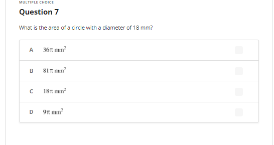 MULTIPLE CHOICE
Question 7
What is the area of a circle with a diameter of 18 mm?
A
36t mm?
811 mm?
181 mm
D
9n mm?
