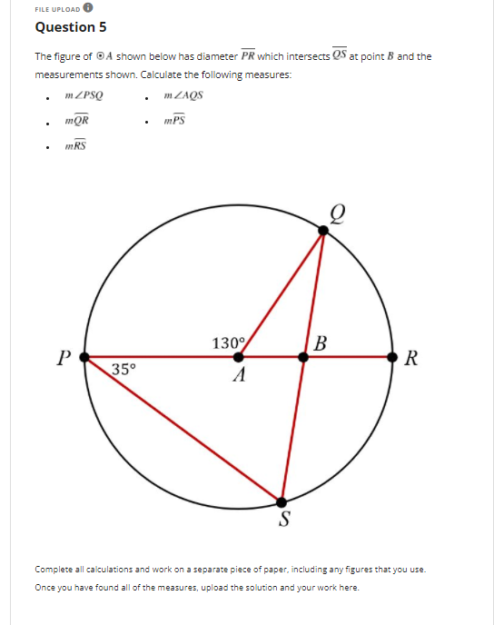 FILE UPLOAD
Question 5
The figure of ©A shown below has diameter PR which intersects QS at point B and the
measurements shown. Calculate the following measures:
1ZPSQ
. MZAQS
mQR
mPS
mRS
130
В
R
35°
A
S
Complete all calculations and work on a separate piece of paper, including any figures that you use.
Once you have found all of the measures, upload the solution and your work here.
