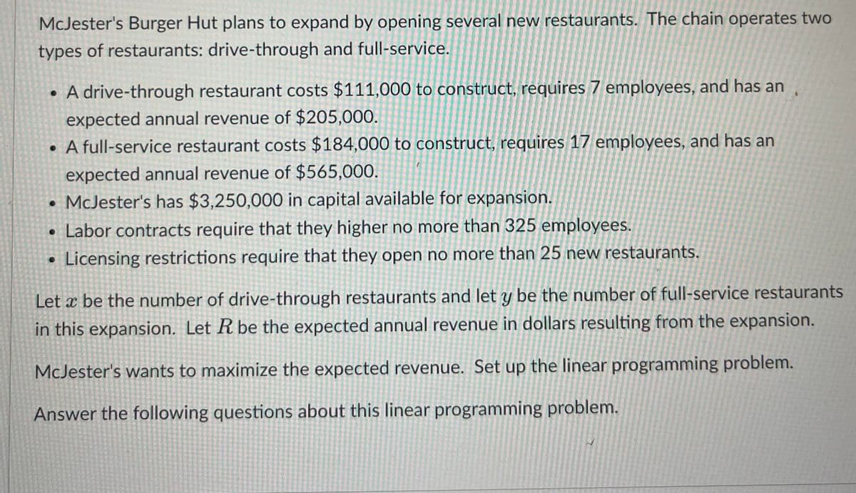 McJester's Burger Hut plans to expand by opening several new restaurants. The chain operates two
types of restaurants: drive-through and full-service.
• A drive-through restaurant costs $111,000 to construct, requires 7 employees, and has an
expected annual revenue of $205,000.
. A full-service restaurant costs $184,000 to construct, requires 17 employees, and has an
expected annual revenue of $565,000.
. McJester's has $3,250,000 in capital available for expansion.
• Labor contracts require that they higher no more than 325 employees.
• Licensing restrictions require that they open no more than 25 new restaurants.
Let a be the number of drive-through restaurants and let y be the number of full-service restaurants
in this expansion. Let R be the expected annual revenue in dollars resulting from the expansion.
McJester's wants to maximize the expected revenue. Set up the linear programming problem.
Answer the following questions about this linear programming problem.