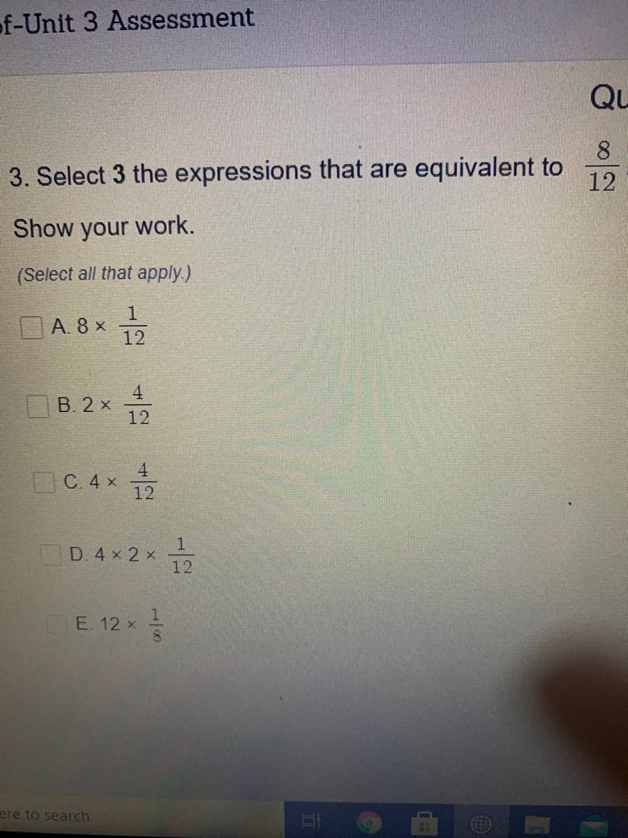 of-Unit 3 Assessment
Qu
8
3. Select 3 the expressions that are equivalent to
12
Show your work.
(Select all that apply.)
A. 8 x
12
B. 2 x
12
4.
C. 4 x
12
D. 4 x 2 x
12
E. 12 x -
ere to search
