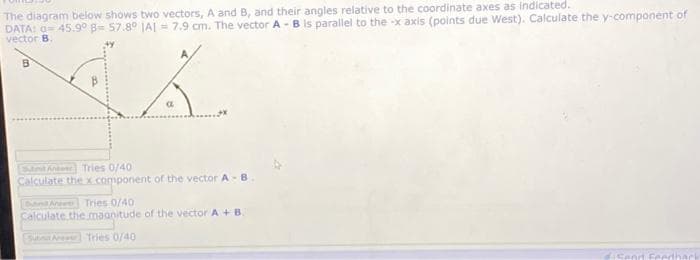 The diagram below shows two vectors, A and B, and their angles relative to the coordinate axes as indicated.
DATA: a= 45.9° B= 57.8° JA| - 7.9 cm. The vector A - B is parallel to the -x axis (points due West). Calculate the y-component of
vector B.
EStntAn Tries 0/40
Calculate thex component of the vector A-B
nA Tries 0/40
Calculate the maanitude of the vector A +B.
Su Aw Tries 0/40
4iSend Feedhark
