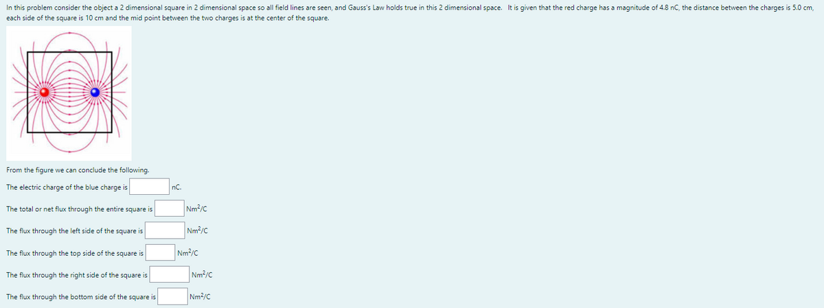 In this problem consider the object a 2 dimensional square in 2 dimensional space so all field lines are seen, and Gauss's Law holds true in this 2 dimensional space. It is given that the red charge has a magnitude of 4.8 nC, the distance between the charges is 5.0 cm,
each side of the square is 10 cm and the mid point between the two charges is at the center of the square.
From the figure we can conclude the following.
The electric charge of the blue charge is
nC.
The total or net flux through the entire square is
Nm?/C
The flux through the left side of the square is
Nm2/C
The flux through the top side of the square is
Nm/C
The flux through the right side of the square is
Nm2/C
The flux through the bottom side of the square is
Nm2/C
