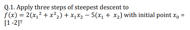 Q.1. Apply three steps of steepest descent to
f (x) = 2(x,² + x²2) + x1x2 – 5(x1 + x2) with initial point x, =
[1 -2]T
