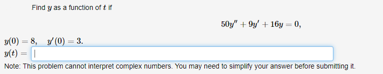 Find y as a function of t if
50y" + 9y' + 16y = 0,
y(0) = 8, y' (0) = 3.
y(t) =||
Note: This problem cannot interpret complex numbers. You may need to simplify your answer before submitting it.
