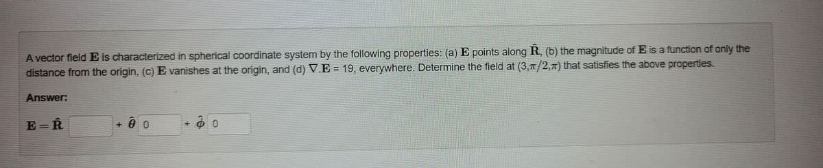 A vector field E is characterized in spherical coordinate system by the following properties: (a) E points along R, (b) the magnitude of E is a function of only the
distance from the origin, (c) E vanishes at the origin, and (d) V.E = 19, everywhere. Determine the field at (3,77/2,7) that satisfies the above properties.
%3D
Answer:
E = R
+ 0 0
