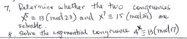 7. Petermine whether the two congruences
*= 13 (med 23) and x'= I5 (mad4) are
selvable .
8. Solve the exponential congrunce 4= 13(med17)
