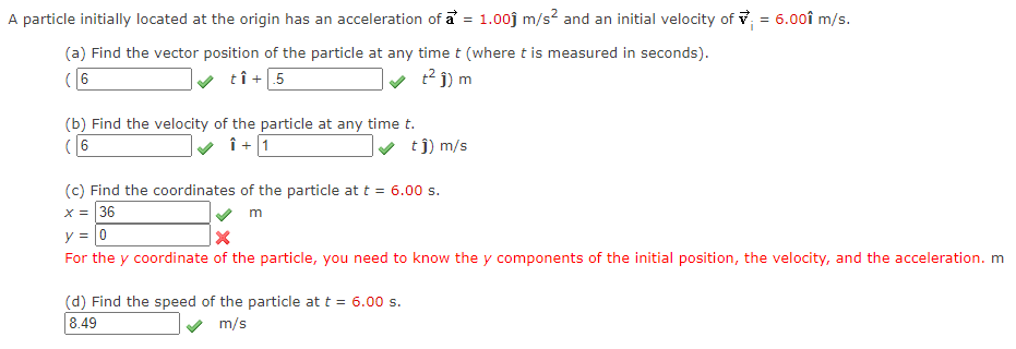 A particle initially located at the origin has an acceleration of a = 1.00j m/s? and an initial velocity of v = 6.00î m/s.
(a) Find the vector position of the particle at any time t (where t is measured in seconds).
( 6
tî+
+5
t? j) m
(b) Find the velocity of the particle at any time t.
(6
î + 1
v tj) m/s
(c) Find the coordinates of the particle at t = 6.00 s.
X = 36
m
y = 0
For the y coordinate of the particle, you need to know the y components of the initial position, the velocity, and the acceleration. m
(d) Find the speed of the particle at t = 6.00 s.
8.49
m/s
