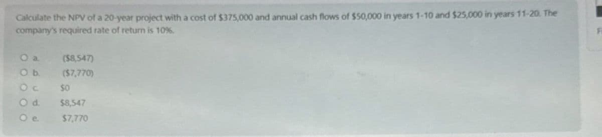 Calculate the NPV of a 20-year project with a cost of $375,000 and annual cash flows of $50,000 in years 1-10 and $25,000 in years 11-20. The
company's required rate of return is 10%.
O a
($8,547)
O b.
($7,770)
Oc
$0
Od
$8,547
$7,770
Fi