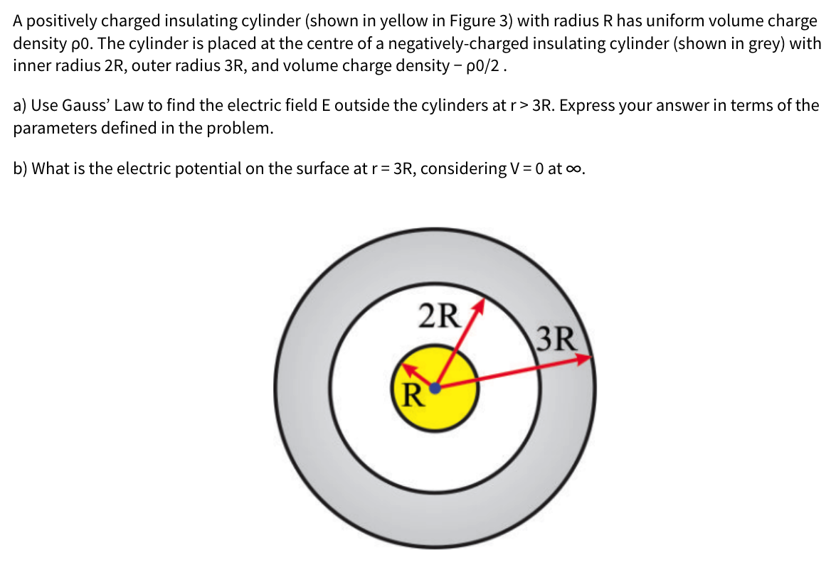 A positively charged insulating cylinder (shown in yellow in Figure 3) with radius R has uniform volume charge
density p0. The cylinder is placed at the centre of a negatively-charged insulating cylinder (shown in grey) with
inner radius 2R, outer radius 3R, and volume charge density – p0/2.
a) Use Gauss' Law to find the electric field E outside the cylinders at r> 3R. Express your answer in terms of the
parameters defined in the problem.
b) What is the electric potential on the surface at r= 3R, considering V= 0 at o.
2R
3R
R
