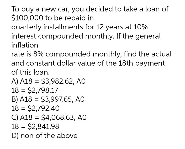 To buy a new car, you decided to take a loan of
$100,000 to be repaid in
quarterly installments for 12 years at 10%
interest compounded monthly. If the general
inflation
rate is 8% compounded monthly, find the actual
and constant dollar value of the 18th payment
of this loan.
A) A18 = $3,982.62, AO
18 = $2,798.17
B) A18 = $3,997.65, AO
18 = $2,792.40
C) A18 = $4,068.63, AO
18 = $2,841.98
D) non of the above
%3D
%3D
%3D
