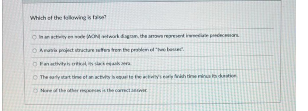 Which of the following is false?
O In an activity on node (AON) network diagram, the arrows represent immediate predecessors.
O A matrix project structure suffers from the problem of "two bosses".
O If an activity is critical, its slack equals zero,
O The early start time of an activity is equal to the activity's early finish time minus its duration.
O None of the other responses is the correct answer.
