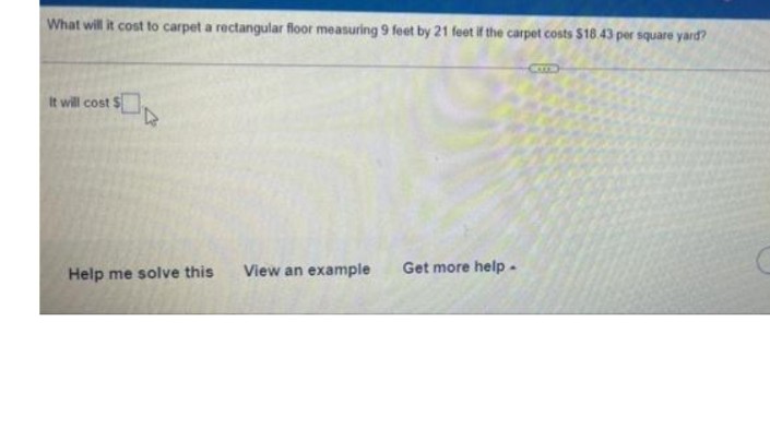 What will it cost to carpet a rectangular floor measuring 9 feet by 21 feet if the carpet costs $18.43 per square yard?
It will cost $
Help me solve this
View an example
Get more help-
