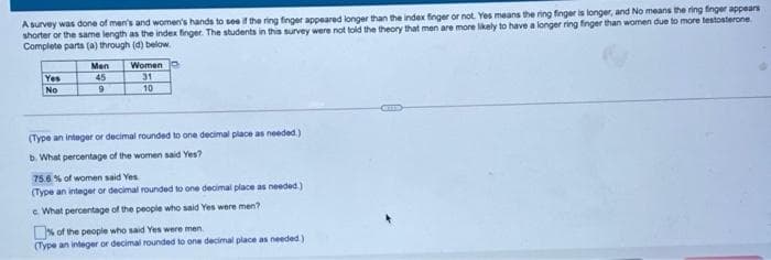 A survey was done of men's and women's hands to see if the ring finger appeared longer than the index finger or not. Yes means the ring finger is longer, and No means the ring finger appears
shorter or the same length as the index finger. The students in this survey were not told the theory that men are more likely to have a longer ring finger than women due to more testosterone
Complete parts (a) through (d) below.
Men
Women
Yes
45
31
No
10
(Type an integer or decimal rounded to one decimal place as needed)
b. What percentage of the women said Yes?
75.6% of women said Yes
(Type an integer or decimal rounded to one decimal place as needed )
e What percentage of the people who said Yes were men?
% of the people who said Yes were men.
(Type an integer or decimal rounded to one decimal place as needed )
