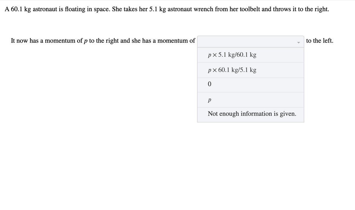 A 60.1 kg astronaut is floating in space. She takes her 5.1 kg astronaut wrench from her toolbelt and throws it to the right.
It now has a momentum of p to the right and she has a momentum of
to the left.
px 5.1 kg/60.1 kg
рх60.1 kg/5.1 kg
Not enough information is given.
