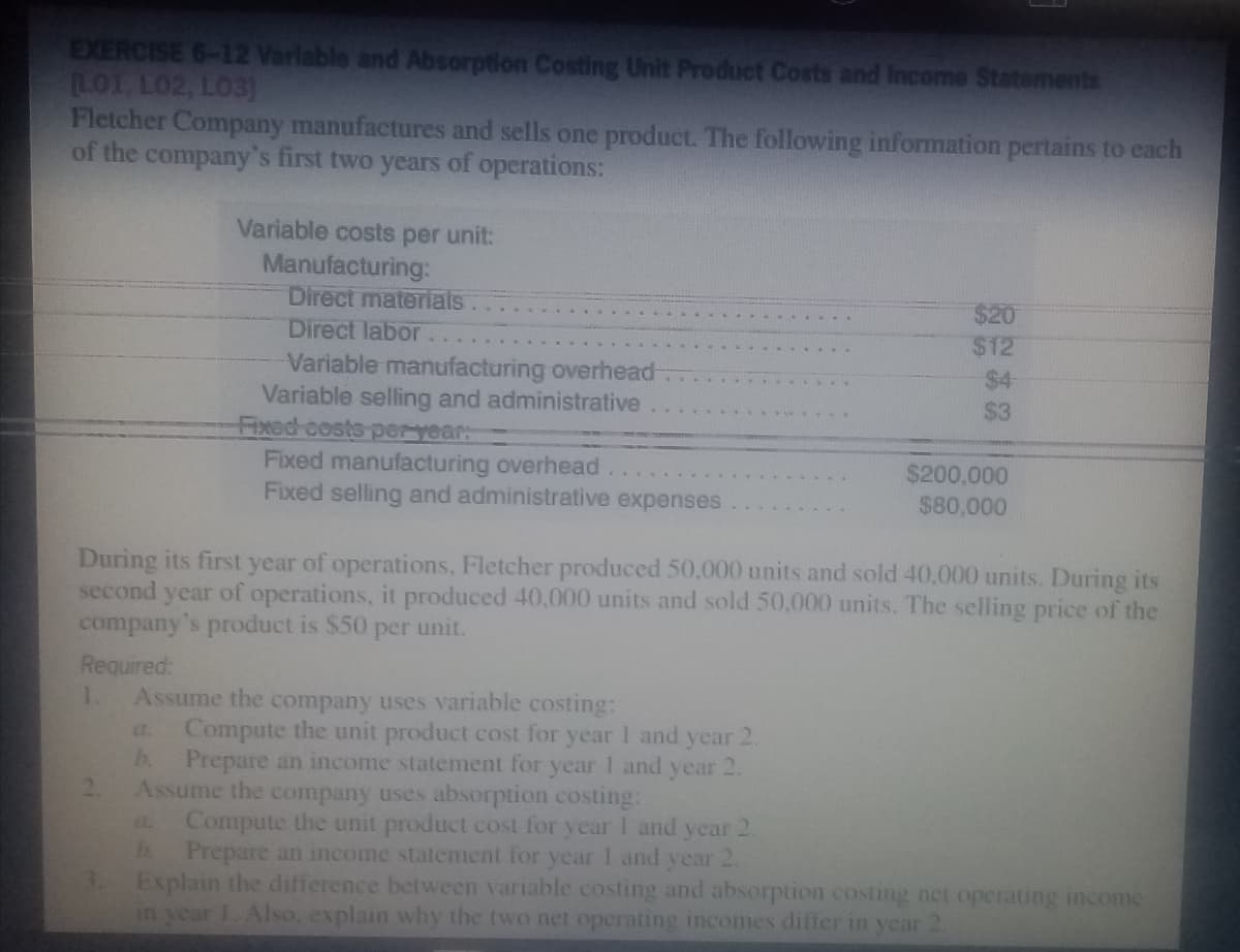 EXERCISE 6-12 Varlable and Absorption Costing Unit Product Costs and Income Statements
LO1, L02, LO3)
Fletcher Company manufactures and sells one product. The following information pertains to each
of the company's first two years of operations:
Variable costs per unit:
Manufacturing:
Direct materials
Direct labor
$20
$12
$4
$3
Variable manufacturing overhead-
Variable selling and administrative
Fixed costs peryear
Fixed manufacturing overhead
Fixed selling and administrative expenses
$200,000
$80,000
During its first year of operations, Fletcher produced 50,000 units and sold 40,000 units. During its
second year of operations, it produced 40,000 units and sold 50,000 units. The selling price of the
company's product is $50 per unit.
Required:
Assume the company uses variable costing:
Compute the unit product cost for year I and year 2.
h.
1.
a.
Prepare an income statement for year 1 and year 2.
Assume the company uses absorption costing:
Compute the unit product cost for year I and year 2.
Prepare an income statement for year I and year 2.
Explain the difference between variable costing and absorption costing net operating income
in year 1. Also, explain why the two net operating incomes differ in year
2.
