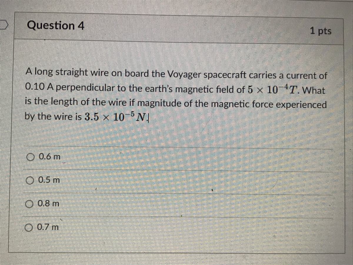 Question 4
A long straight wire on board the Voyager spacecraft carries a current of
0.10 A perpendicular to the earth's magnetic field of 5 x 10-¹T. What
is the length of the wire if magnitude of the magnetic force experienced
by the wire is 3.5 x 10-5 N
O 0.6 m
O 0.5 m
0.8 m
1 pts
O 0.7 m