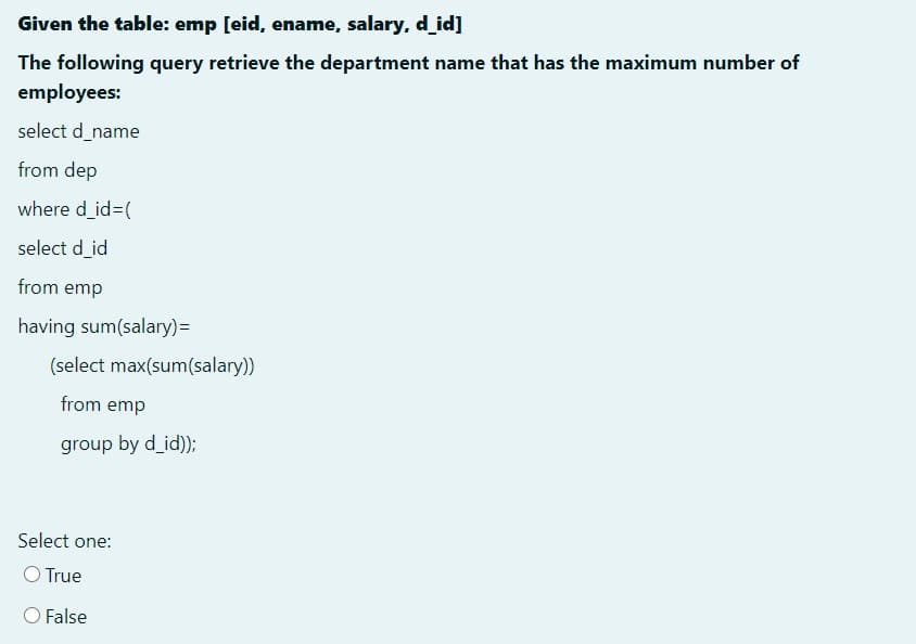 Given the table: emp [eid, ename, salary, d_id]
The following query retrieve the department name that has the maximum number of
employees:
select d_name
from dep
where d_id3(
select d_id
from emp
having sum(salary)=
(select max(sum(salary))
from emp
group by d_id));
Select one:
O True
O False
