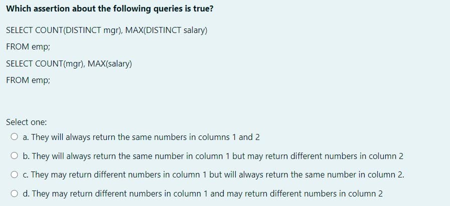 Which assertion about the following queries is true?
SELECT COUNT(DISTINCT mgr), MAX(DISTINCT salary)
FROM emp;
SELECT COUNT(mgr), MAX(salary)
FROM emp;
Select one:
O a. They will always return the same numbers in columns 1 and 2
O b. They will always return the same number in column 1 but may return different numbers in column 2
O . They may return different numbers in column 1 but will always return the same number in column 2.
O d. They may return different numbers in column 1 and may return different numbers in column 2
