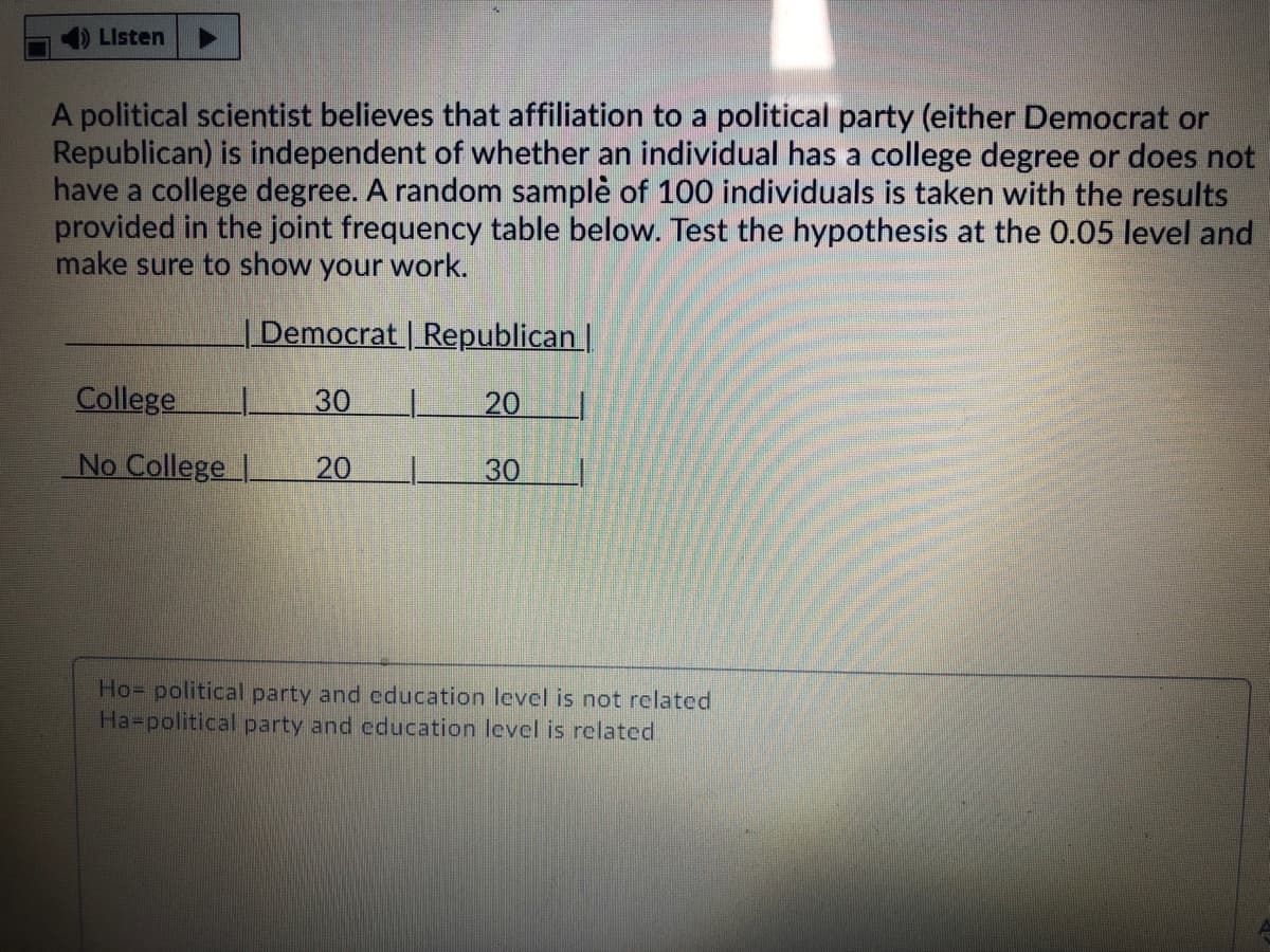 Listen
A political scientist believes that affiliation to a political party (either Democrat or
Republican) is independent of whether an individual has a college degree or does not
have a college degree. A random samplè of 100 individuals is taken with the results
provided in the joint frequency table below. Test the hypothesis at the 0.05 level and
make sure to show your work.
| Democrat | Republican |
College
30
20
No College |
20
30
Ho= political party and education level is not related
Ha-political party and education level is related
