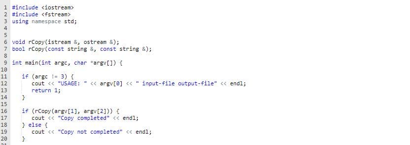 1 #include <iostream>
2 #include <fstream>
3 using namespace std;
4
6 void rCopy (istream &, ostream &);
7 bool rCopy(const string &, const string &);
8
9 int main(int argc, char *argv[]) {
10
if (argc !- 3) {
cout << "USAGE: " << argv[0] << "
return 1;
}
11
12
input-file output-file" <« endl;
13
14
15
if (rCopy (argv[1], argv[2])) {
cout << "Copy completed" << endl;
} else {
16
17
18
19
cout << "Copy not completed" << endl;
}
20
