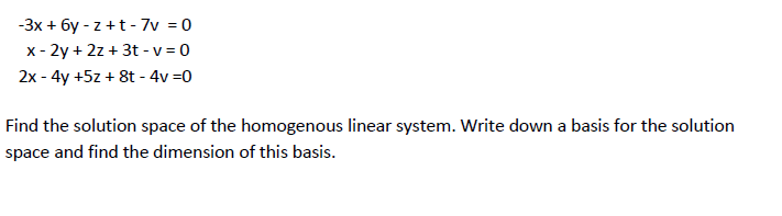 -3x + 6y - z +t - 7v = 0
x - 2y + 2z + 3t - v = 0
2x - 4y +5z + 8t - 4v =0
Find the solution space of the homogenous linear system. Write down a basis for the solution
space and find the dimension of this basis.
