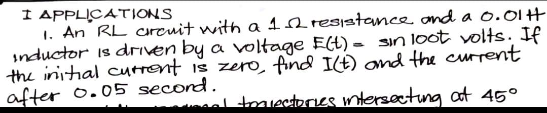 I APPLICATIONS
1. An RL arcuit with a 12 resistance and a 0.01H
sin loot volts. If
inductor is driven by a voltage E(t) =
the initial current is zero, find I(t) and the current
after 0.05 second.
traiectories intersecting at 45°