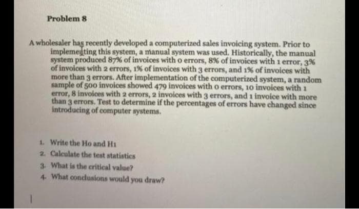 Problem 8
A wholesaler hag recently developed a computerized sales invoicing system. Prior to
implemeting this system, a manual system was used. Historically, the manual
system produced 87% of invoices with o errors, 8% of invoices with 1 error, 3%
of invoices with 2 errors, 1% of invoices with 3 errors, and 1% of invoices with
more than 3 errors. After implementation of the computerized system, a random
sample of 500 invoices showed 479 invoices with o errors, 10 invoices with 1
error, 8 invoices with 2 errors, 2 invoices with 3 errors, and 1 invoice with more
than 3 errors. Test to determine if the percentages of errors have changed since
introducing of computer systems.
1. Write the Ho and Hi
2 Calculate the test statistics
3. What is the critical value?
4 What condlusions would you draw?
