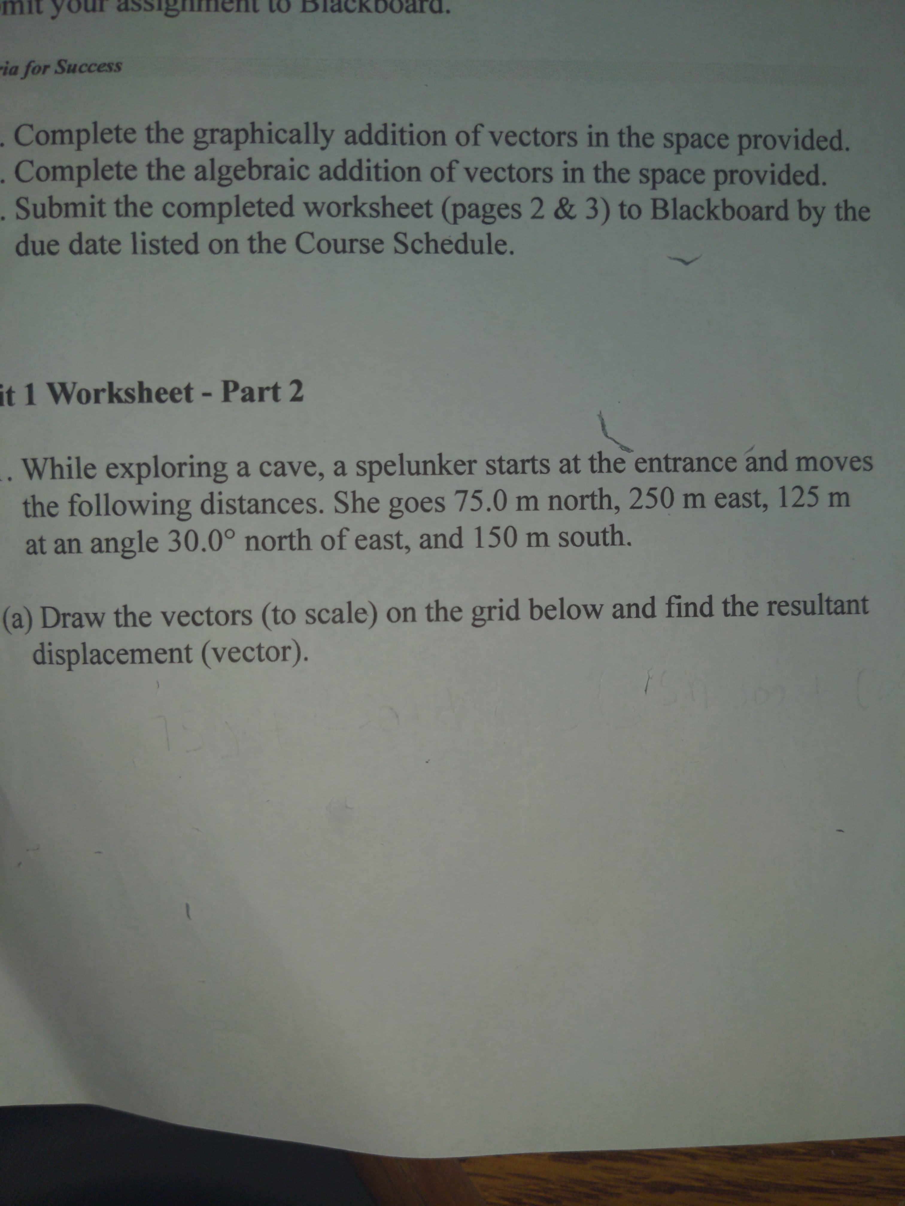 1 Worksheet - Part 2
While exploring a cave, a spelunker starts at the entrance and moves
the following distances. She goes 75.0 m north, 250 m east, 125 m
at an angle 30.0° north of east, and 150 m south,
a) Draw the vectors (to scale) on the grid below and find the resultant
displacement (vector).
