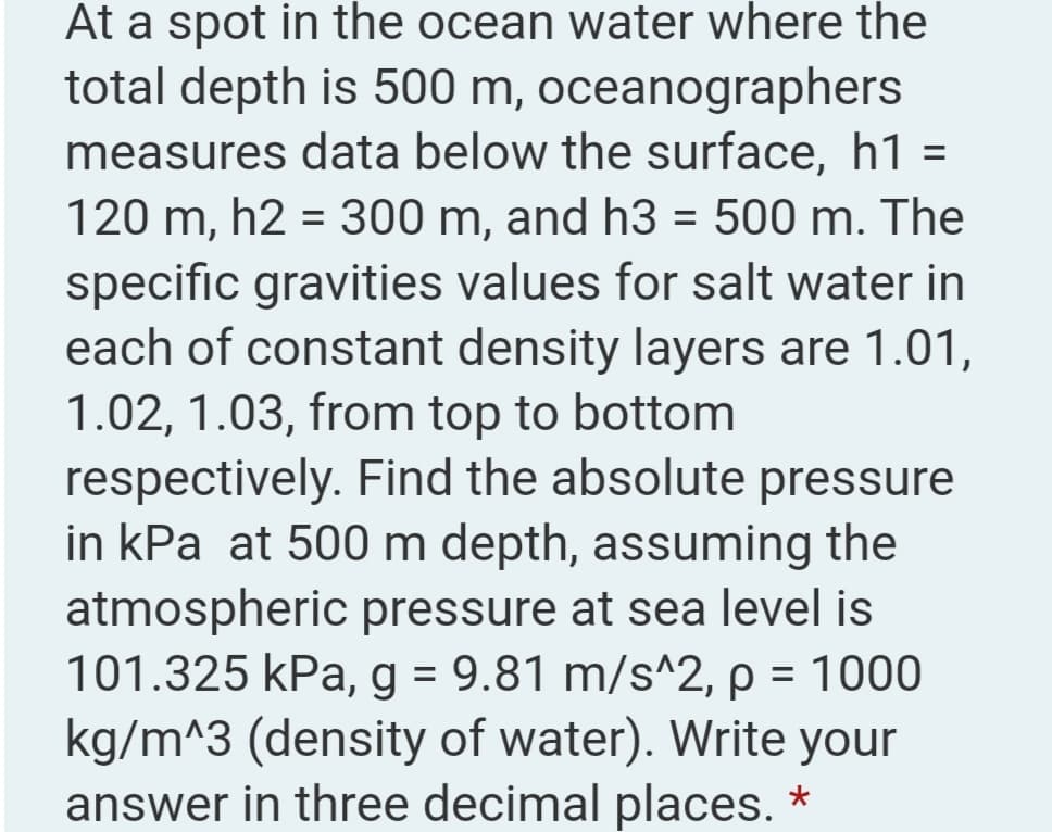 At a spot in the ocean water where the
total depth is 500 m, oceanographers
measures data below the surface, h1 =
120 m, h2 = 300 m, and h3 = 500 m. The
specific gravities values for salt water in
each of constant density layers are 1.01,
1.02, 1.03, from top to bottom
respectively. Find the absolute pressure
in kPa at 500 m depth, assuming the
atmospheric pressure at sea level is
101.325 kPa, g = 9.81 m/s^2, p = 1000
kg/m^3 (density of water). Write your
answer in three decimal places. *
%3D
%3D
