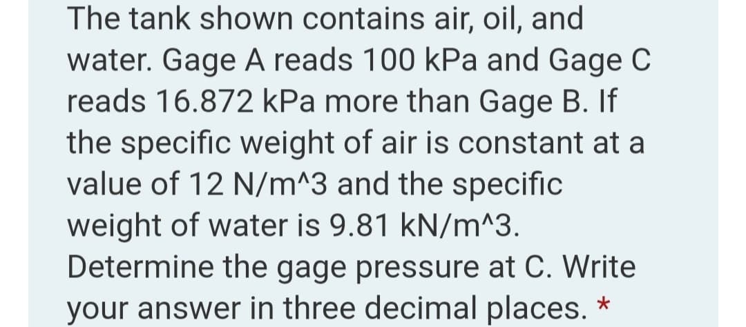 The tank shown contains air, oil, and
water. Gage A reads 100 kPa and Gage C
reads 16.872 kPa more than Gage B. If
the specific weight of air is constant at a
value of 12 N/m^3 and the specific
weight of water is 9.81 kN/m^3.
Determine the gage pressure at C. Write
your answer in three decimal places. *
