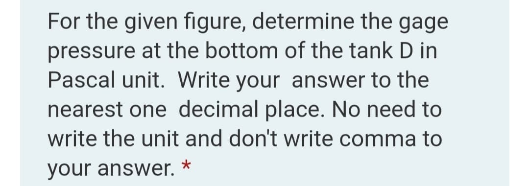 For the given figure, determine the gage
pressure at the bottom of the tank D in
Pascal unit. Write your answer to the
nearest one decimal place. No need to
write the unit and don't write comma to
your answer. *
