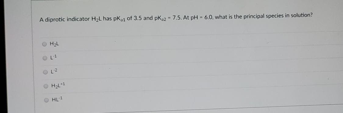 A diprotic indicator H2L has pK,1 of 3.5 and pK2 = 7.5. At pH = 6.0, what is the principal species in solution?
H2L
L-1
O L2
O H2L*1
HL-1
