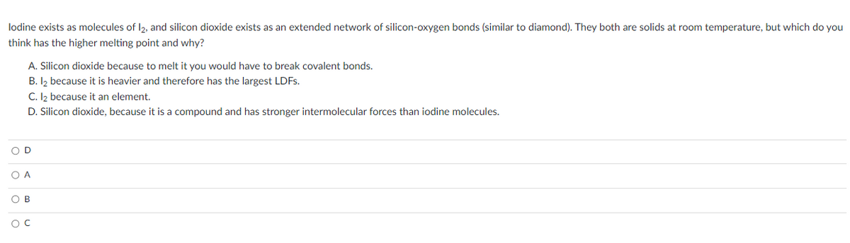 lodine exists as molecules of 12, and silicon dioxide exists as an extended network of silicon-oxygen bonds (similar to diamond). They both are solids at room temperature, but which do you
think has the higher melting point and why?
A. Silicon dioxide because to melt it you would have to break covalent bonds.
B. 1₂ because it is heavier and therefore has the largest LDFs.
C. 1₂ because it an element.
D. Silicon dioxide, because it is a compound and has stronger intermolecular forces than iodine molecules.
OD
O A
OB
OC