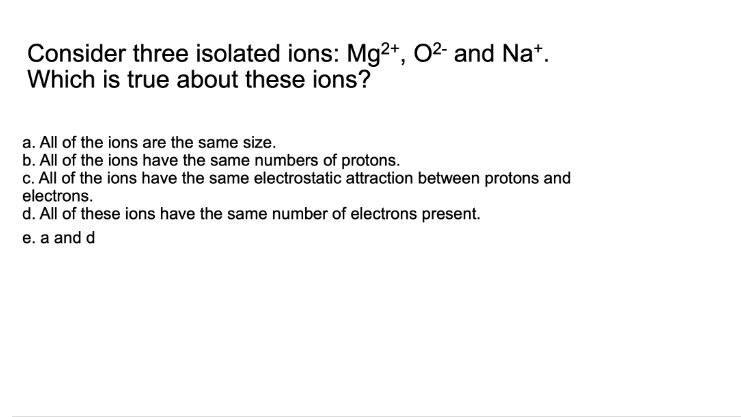### Consider three isolated ions: Mg²⁺, O²⁻, and Na⁺. Which is true about these ions?

a. All of the ions are the same size.
b. All of the ions have the same numbers of protons.
c. All of the ions have the same electrostatic attraction between protons and electrons.
d. All of these ions have the same number of electrons present.
e. a and d