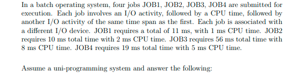 In a batch operating system, four jobs JOB1, JOB2, JOB3, JOB4 are submitted for
execution. Each job involves an I/O activity, followed by a CPU time, followed by
another I/O activity of the same time span as the first. Each job is associated with
a different I/O device. JOB1 requires a total of 11 ms, with 1 ms CPU time. JOB2
requires 10 ms total time with 2 ms CPU time. JOB3 requires 56 ms total time with
8 ms CPU time. JOB4 requires 19 ms total time with 5 ms CPU time.
Assume a uni-programming system and answer the following:
