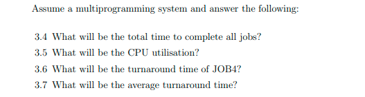 Assume a multiprogramming system and answer the following:
3.4 What will be the total time to complete all jobs?
3.5 What will be the CPU utilisation?
3.6 What will be the turnaround time of JOB4?
3.7 What will be the average turnaround time?
